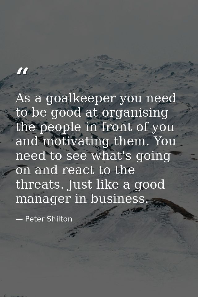 As a goalkeeper you need to be good at organising the people in front of you and motivating them. You need to see what's — Peter Shilton