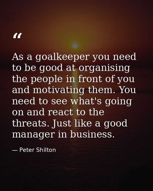 As a goalkeeper you need to be good at organising the people in front of you and motivating them. You need to see what's — Peter Shilton