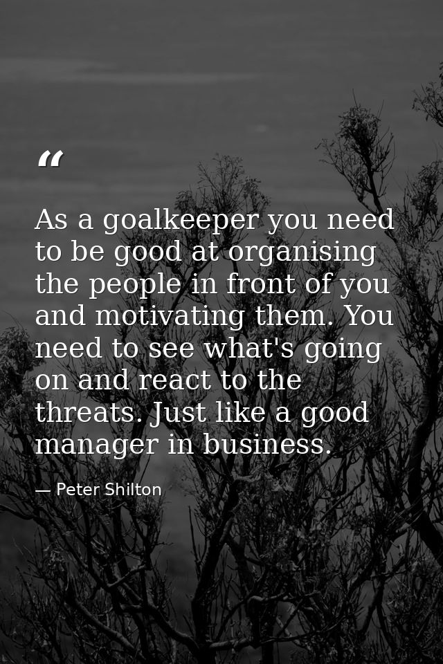 As a goalkeeper you need to be good at organising the people in front of you and motivating them. You need to see what's — Peter Shilton