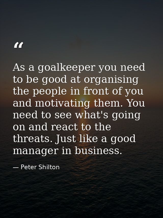 As a goalkeeper you need to be good at organising the people in front of you and motivating them. You need to see what's — Peter Shilton