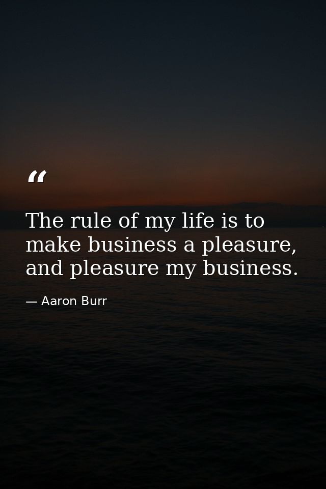 The rule of my life is to make business a pleasure, and pleasure my business. — Aaron Burr