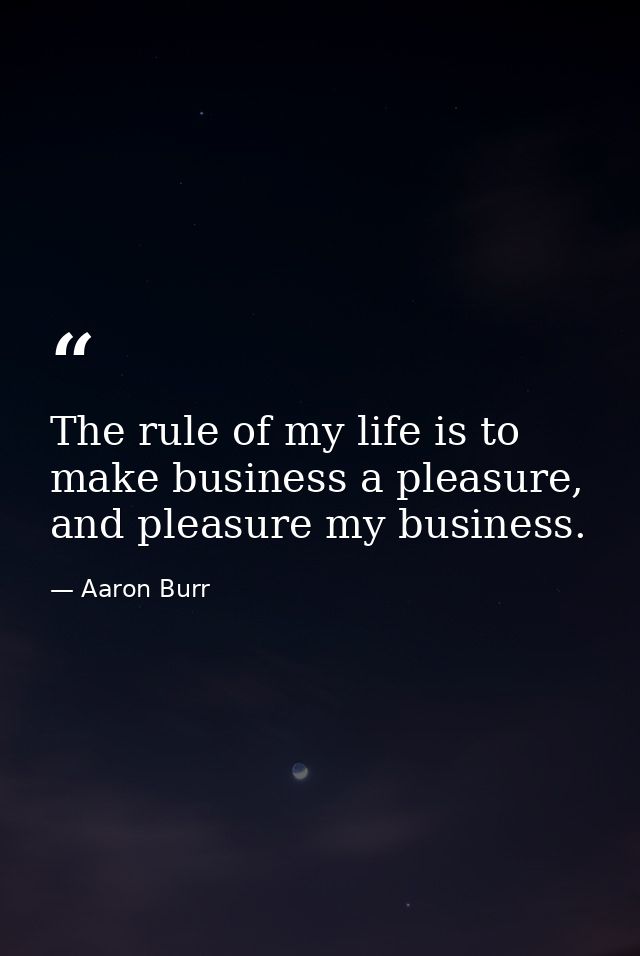 The rule of my life is to make business a pleasure, and pleasure my business. — Aaron Burr