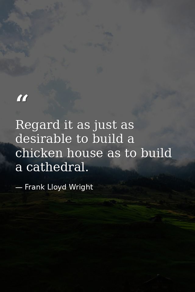 Regard it as just as desirable to build a chicken house as to build a cathedral. — Frank Lloyd Wright
