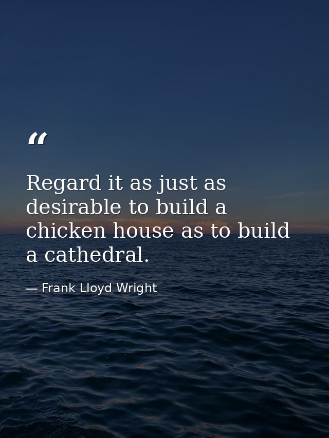 Regard it as just as desirable to build a chicken house as to build a cathedral. — Frank Lloyd Wright