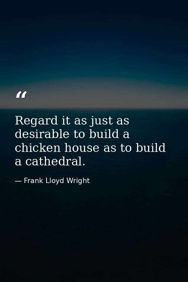 Regard it as just as desirable to build a chicken house as to build a cathedral. — Frank Lloyd Wright