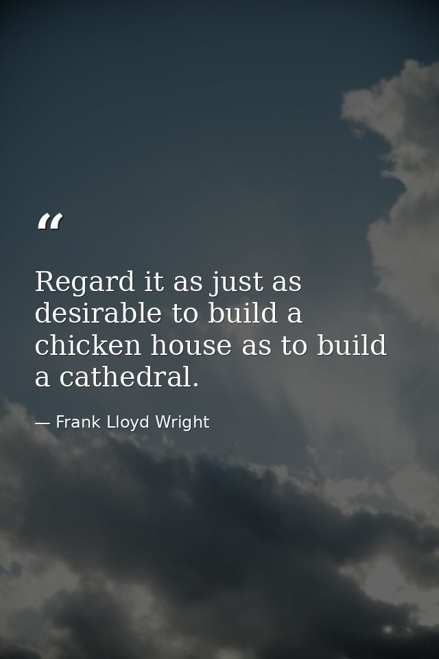 Regard it as just as desirable to build a chicken house as to build a cathedral. — Frank Lloyd Wright