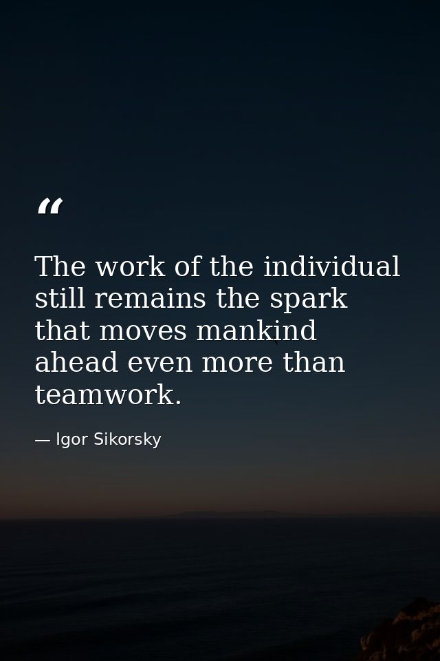 The work of the individual still remains the spark that moves mankind ahead even more than teamwork. — Igor Sikorsky