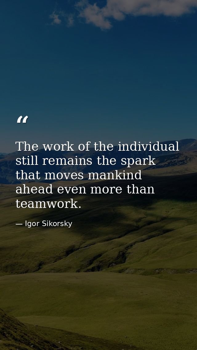 The work of the individual still remains the spark that moves mankind ahead even more than teamwork. — Igor Sikorsky