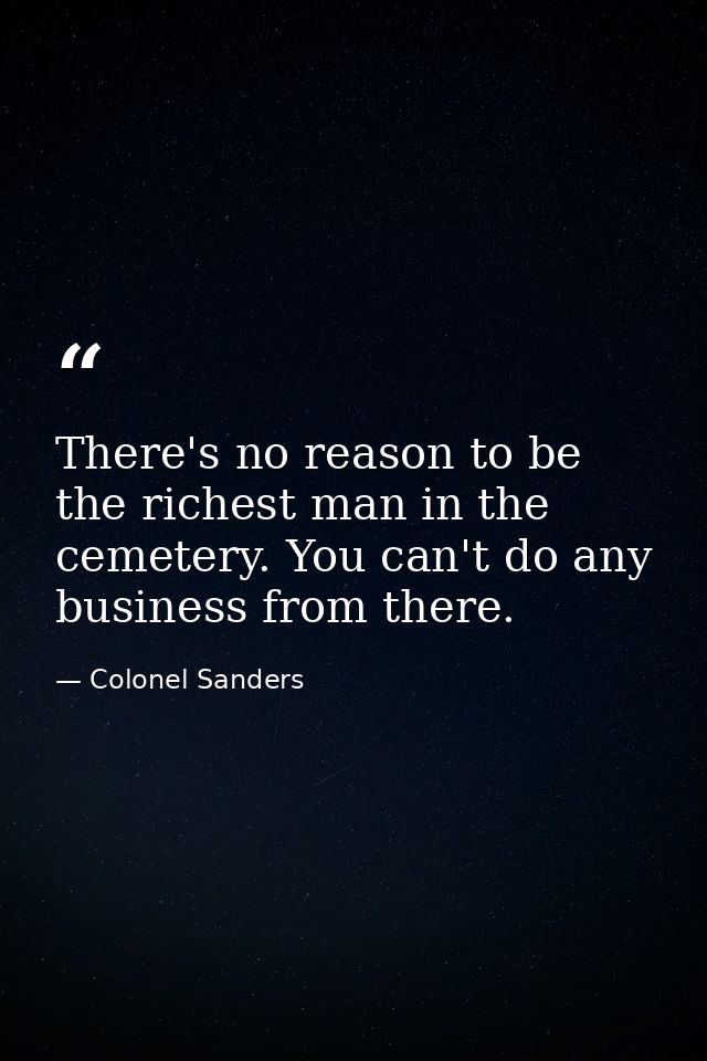 There's no reason to be the richest man in the cemetery. You can't do any business from there. — Colonel Sanders
