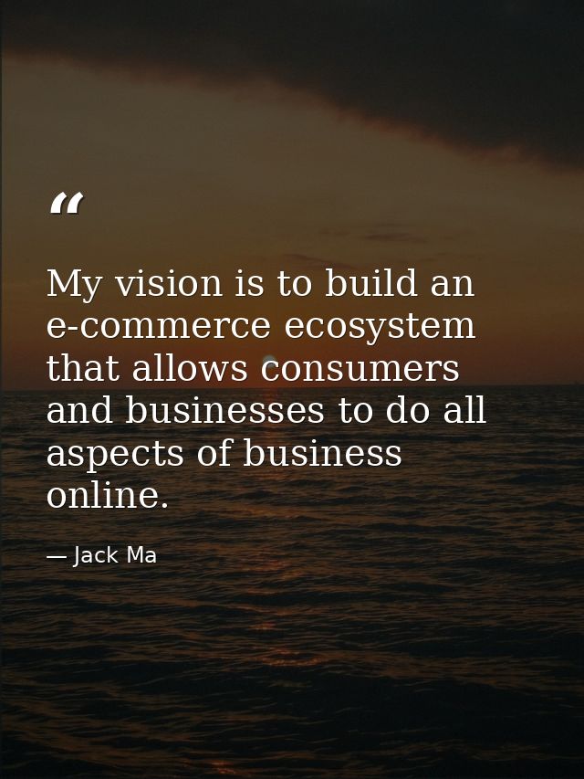My vision is to build an e-commerce ecosystem that allows consumers and businesses to do all aspects of business online. — Jack Ma