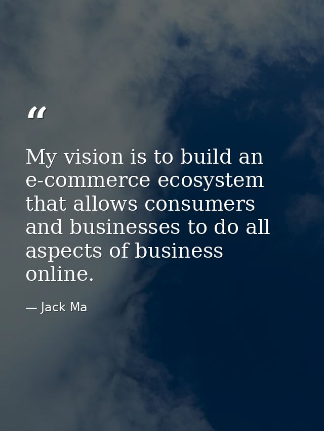 My vision is to build an e-commerce ecosystem that allows consumers and businesses to do all aspects of business online. — Jack Ma