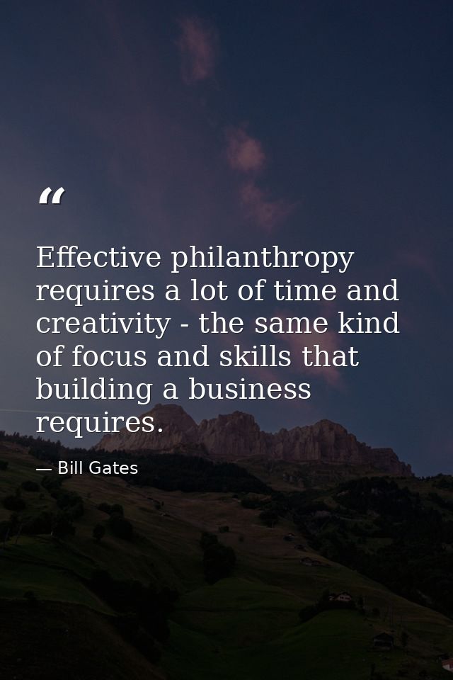 Effective philanthropy requires a lot of time and creativity - the same kind of focus and skills that building a busines — Bill Gates
