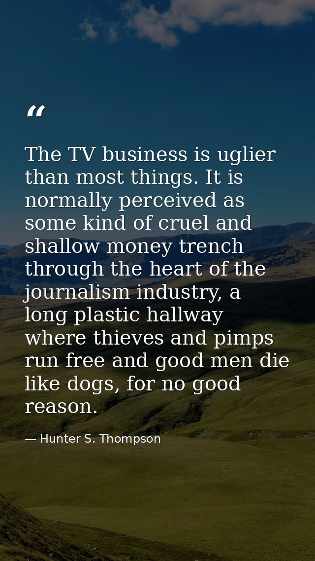 The TV business is uglier than most things. It is normally perceived as some kind of cruel and shallow money trench thro — Hunter S. Thompson