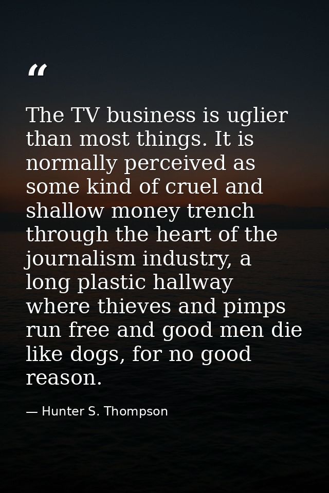 The TV business is uglier than most things. It is normally perceived as some kind of cruel and shallow money trench thro — Hunter S. Thompson