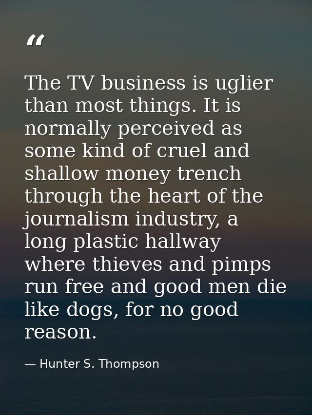 The TV business is uglier than most things. It is normally perceived as some kind of cruel and shallow money trench thro — Hunter S. Thompson