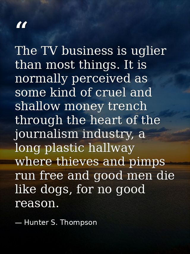 The TV business is uglier than most things. It is normally perceived as some kind of cruel and shallow money trench thro — Hunter S. Thompson