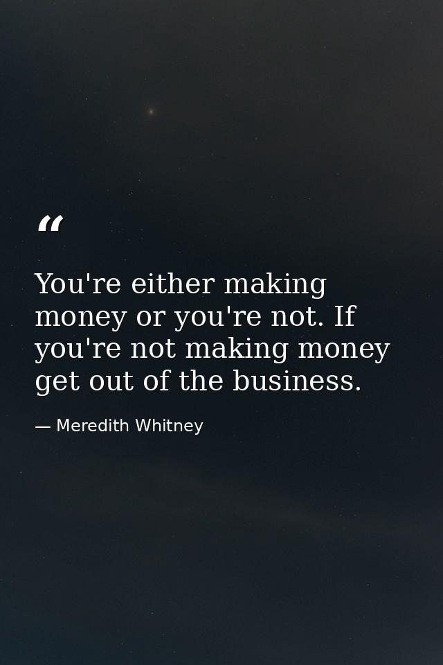 You're either making money or you're not. If you're not making money get out of the business. — Meredith Whitney