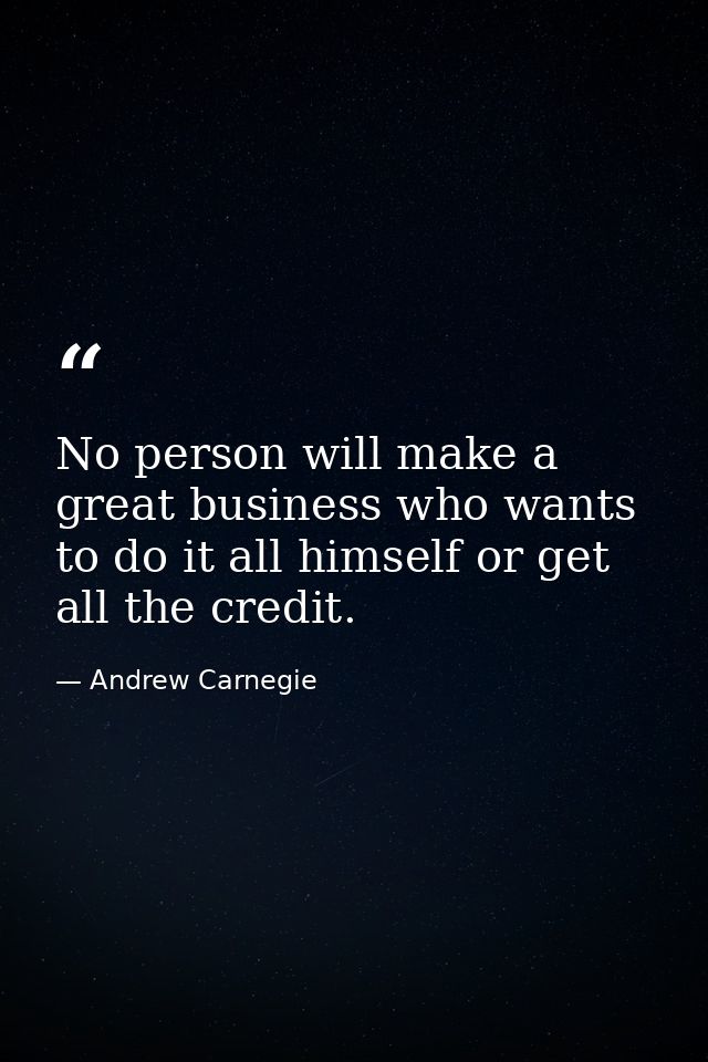 No person will make a great business who wants to do it all himself or get all the credit. — Andrew Carnegie