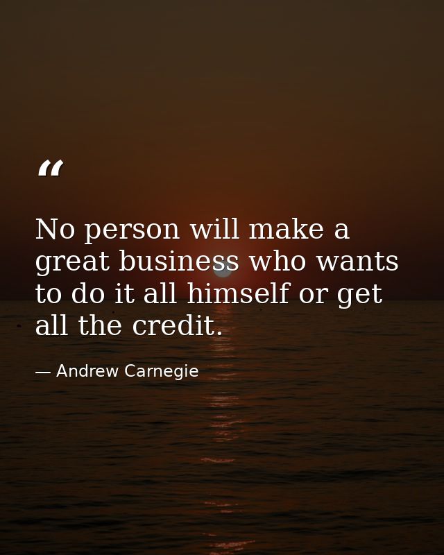 No person will make a great business who wants to do it all himself or get all the credit. — Andrew Carnegie