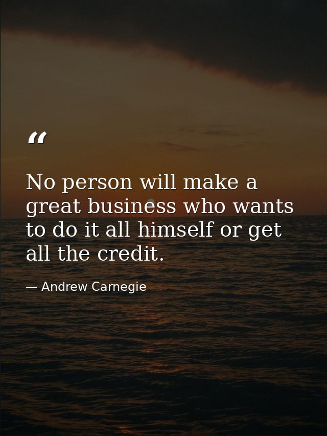 No person will make a great business who wants to do it all himself or get all the credit. — Andrew Carnegie