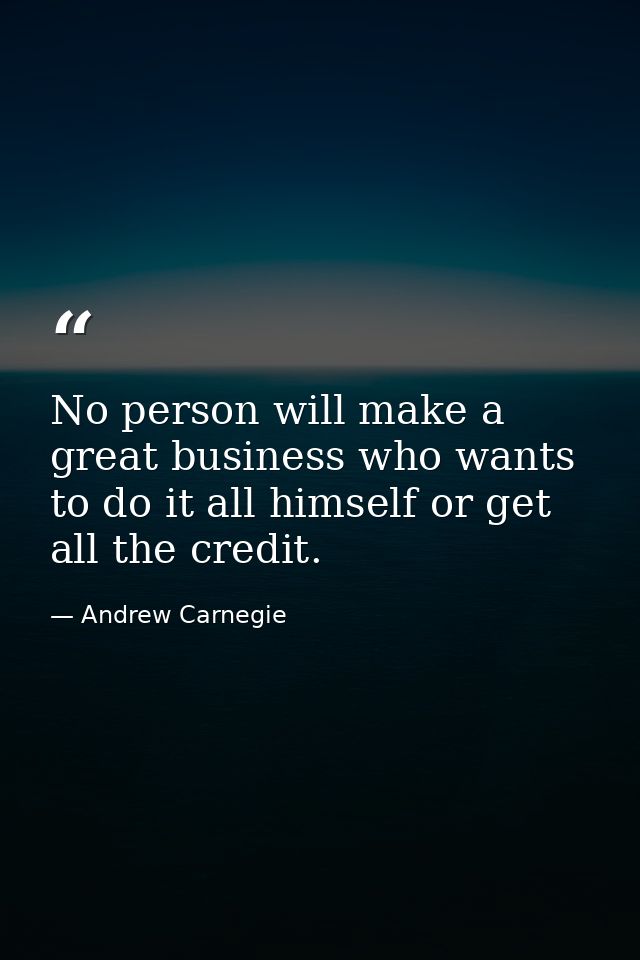 No person will make a great business who wants to do it all himself or get all the credit. — Andrew Carnegie