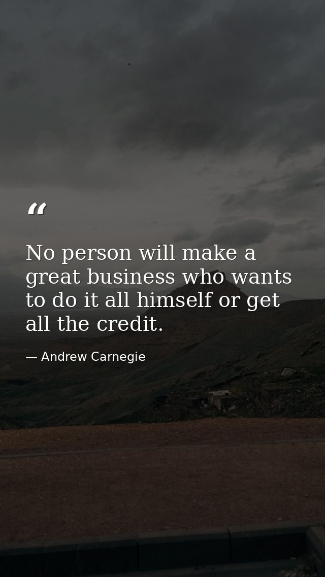 No person will make a great business who wants to do it all himself or get all the credit. — Andrew Carnegie