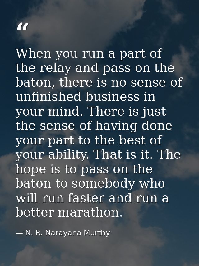 When you run a part of the relay and pass on the baton, there is no sense of unfinished business in your mind. There is  — N. R. Narayana Murthy