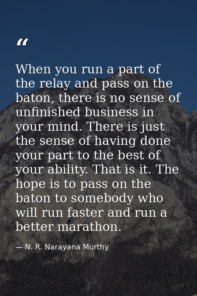 When you run a part of the relay and pass on the baton, there is no sense of unfinished business in your mind. There is  — N. R. Narayana Murthy