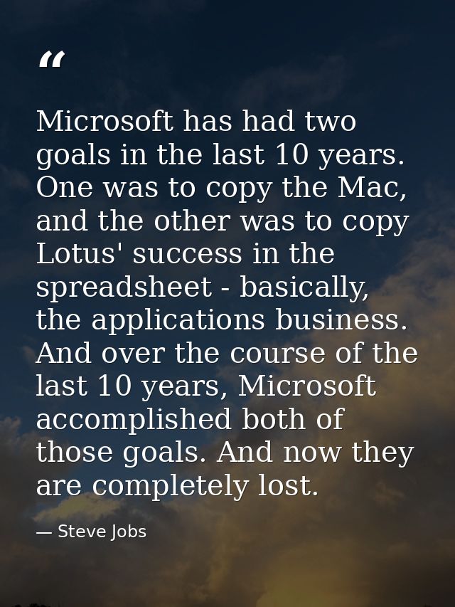 Microsoft has had two goals in the last 10 years. One was to copy the Mac, and the other was to copy Lotus' success in t — Steve Jobs