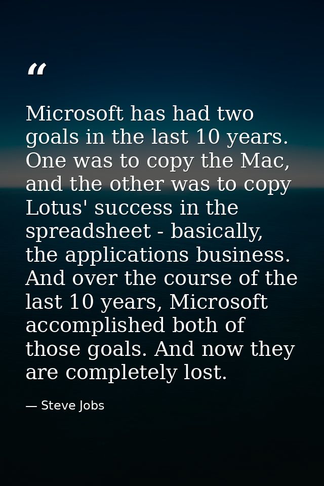 Microsoft has had two goals in the last 10 years. One was to copy the Mac, and the other was to copy Lotus' success in t — Steve Jobs