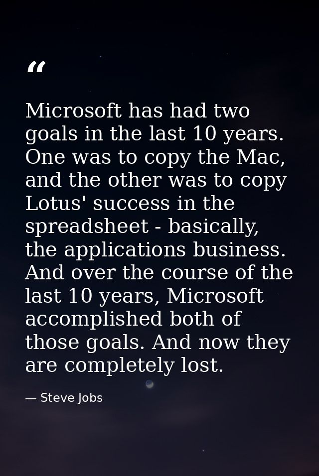 Microsoft has had two goals in the last 10 years. One was to copy the Mac, and the other was to copy Lotus' success in t — Steve Jobs