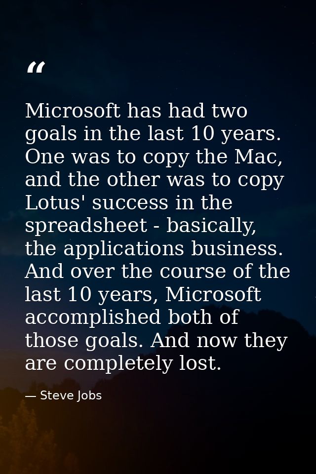 Microsoft has had two goals in the last 10 years. One was to copy the Mac, and the other was to copy Lotus' success in t — Steve Jobs
