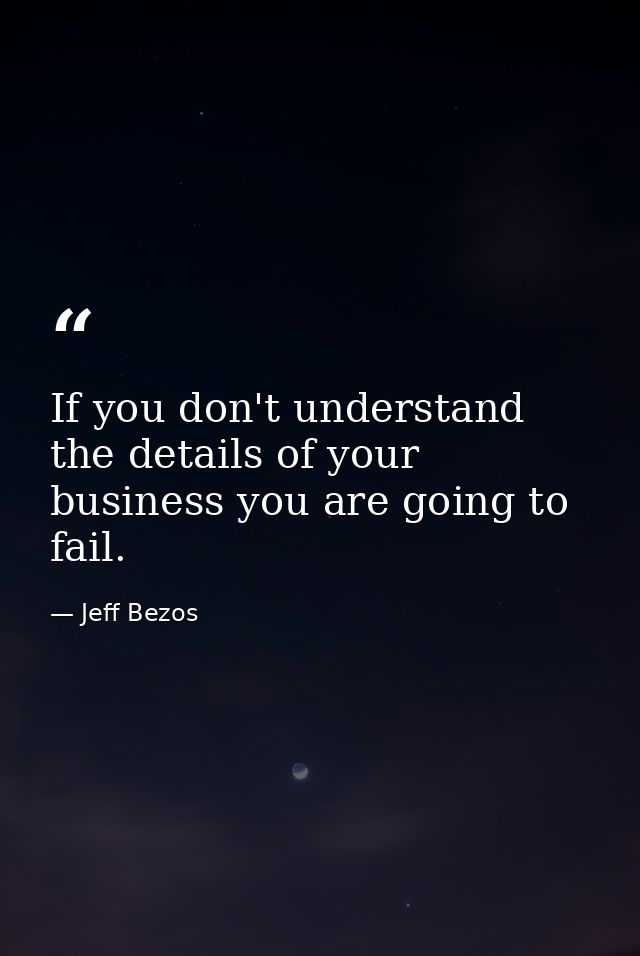 If you don't understand the details of your business you are going to fail. — Jeff Bezos