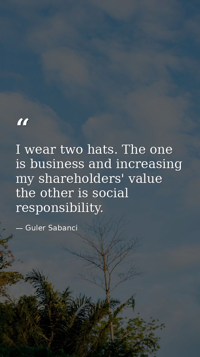 I wear two hats. The one is business and increasing my shareholders' value the other is social responsibility. — Guler Sabanci