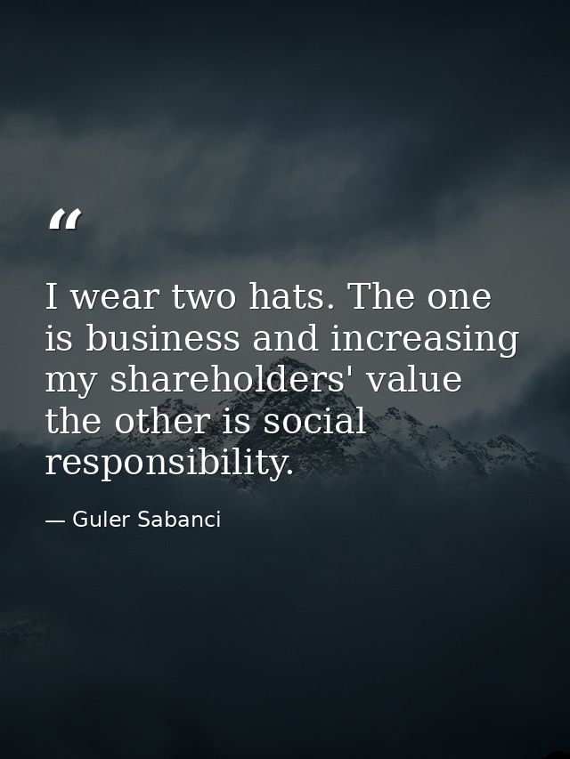 I wear two hats. The one is business and increasing my shareholders' value the other is social responsibility. — Guler Sabanci