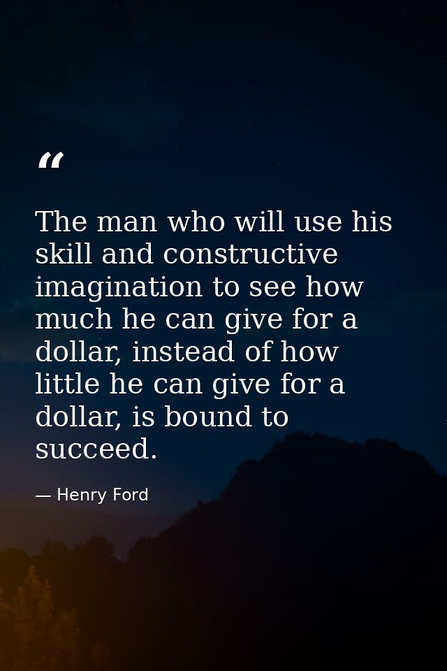The man who will use his skill and constructive imagination to see how much he can give for a dollar, instead of how lit — Henry Ford