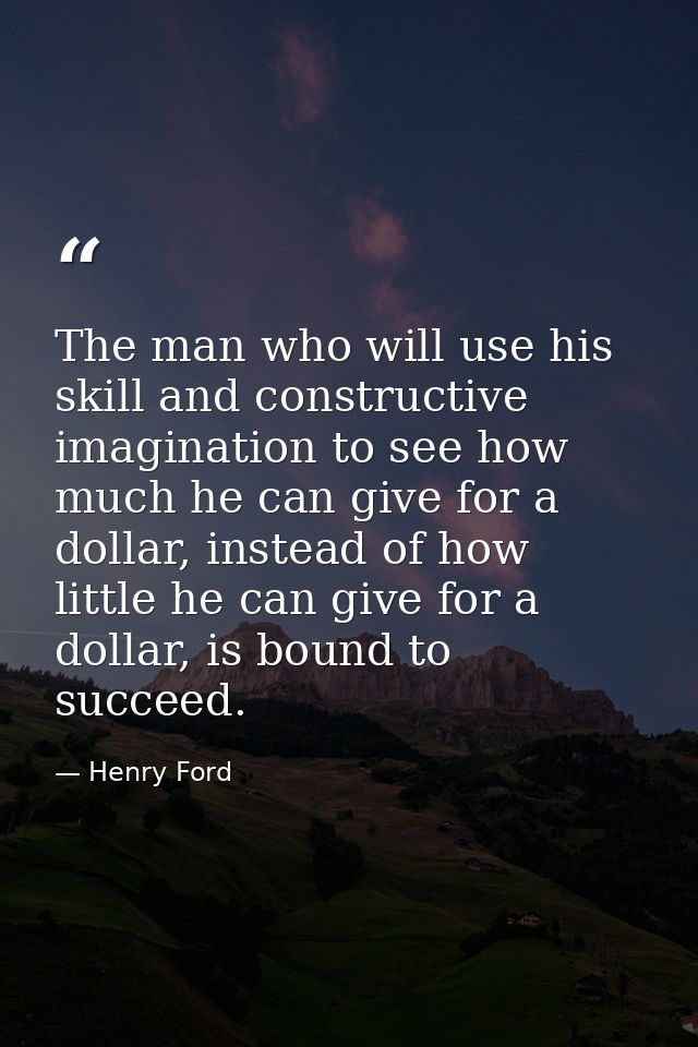 The man who will use his skill and constructive imagination to see how much he can give for a dollar, instead of how lit — Henry Ford