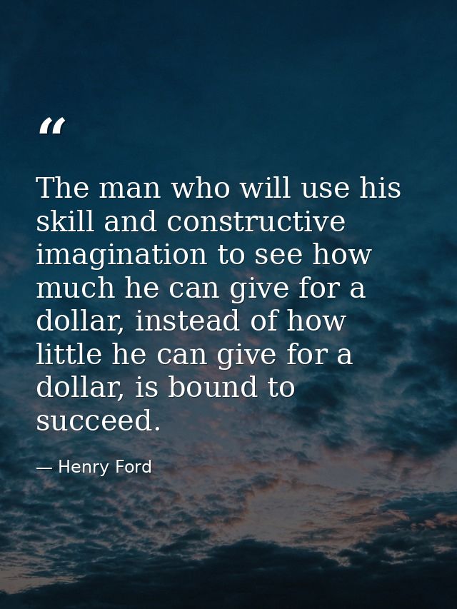 The man who will use his skill and constructive imagination to see how much he can give for a dollar, instead of how lit — Henry Ford