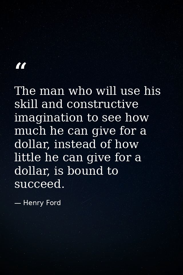 The man who will use his skill and constructive imagination to see how much he can give for a dollar, instead of how lit — Henry Ford