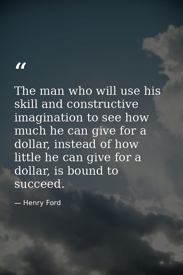 The man who will use his skill and constructive imagination to see how much he can give for a dollar, instead of how lit — Henry Ford