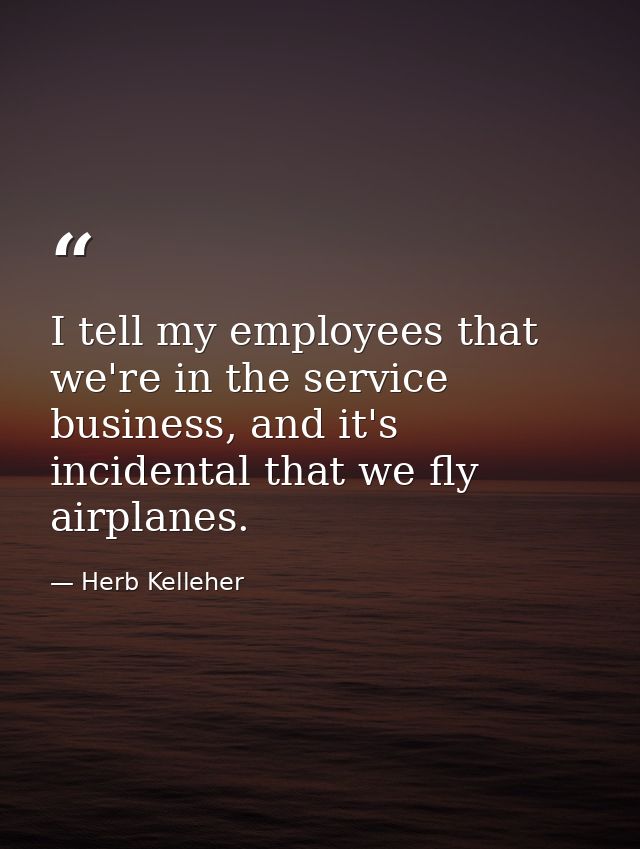 I tell my employees that we're in the service business, and it's incidental that we fly airplanes. — Herb Kelleher