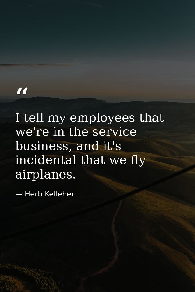 I tell my employees that we're in the service business, and it's incidental that we fly airplanes. — Herb Kelleher