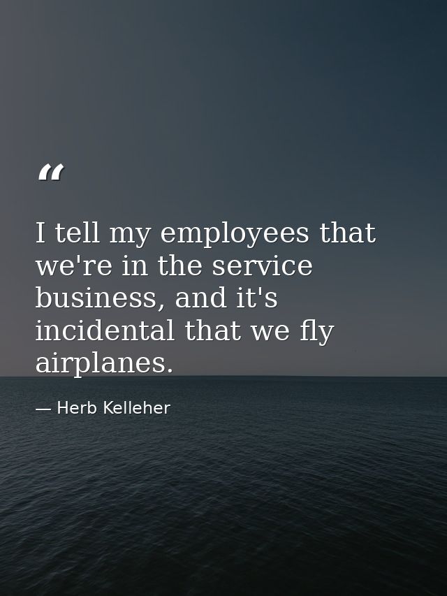 I tell my employees that we're in the service business, and it's incidental that we fly airplanes. — Herb Kelleher