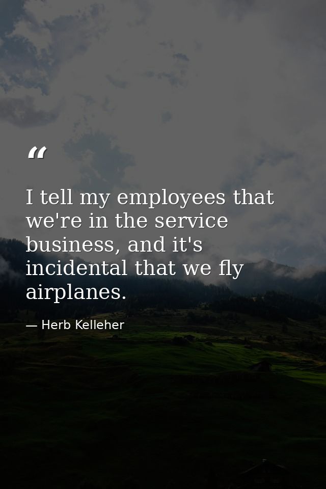 I tell my employees that we're in the service business, and it's incidental that we fly airplanes. — Herb Kelleher