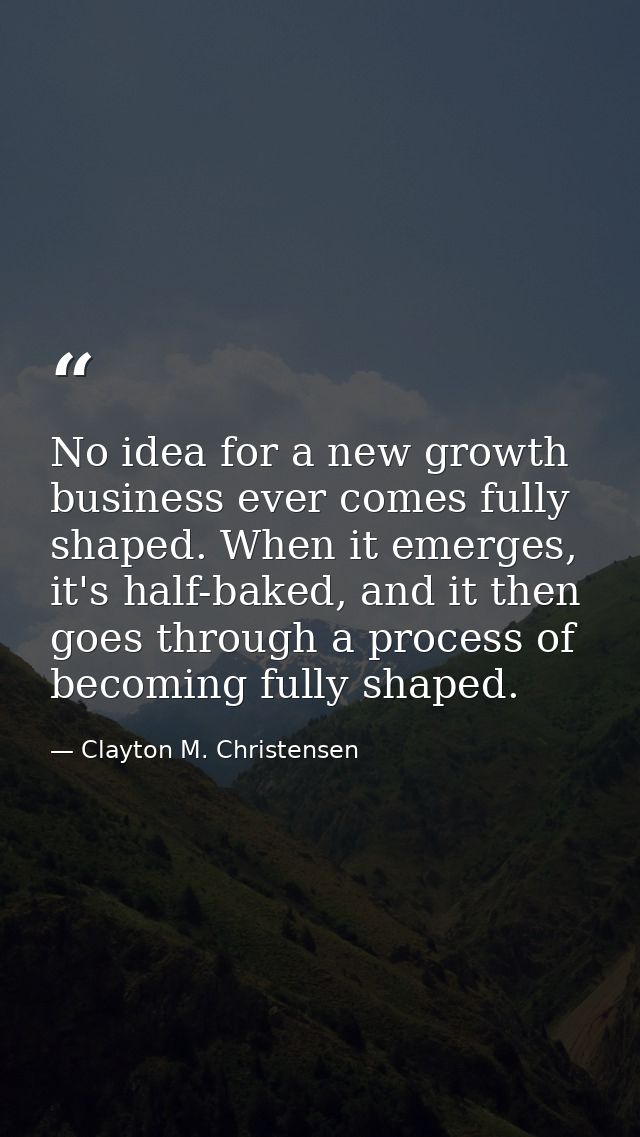No idea for a new growth business ever comes fully shaped. When it emerges, it's half-baked, and it then goes through a  — Clayton M. Christensen