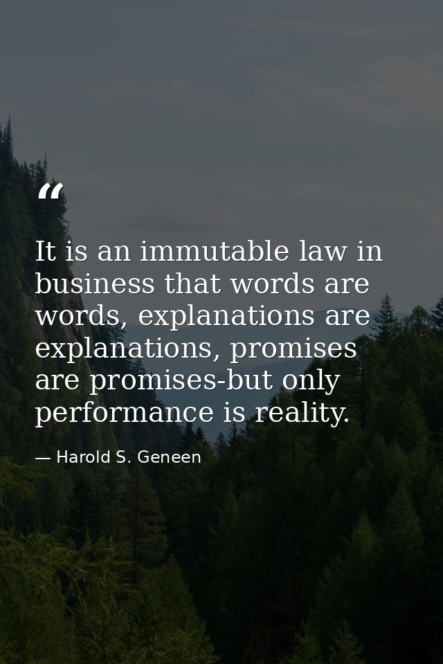 It is an immutable law in business that words are words, explanations are explanations, promises are promises-but only p — Harold S. Geneen