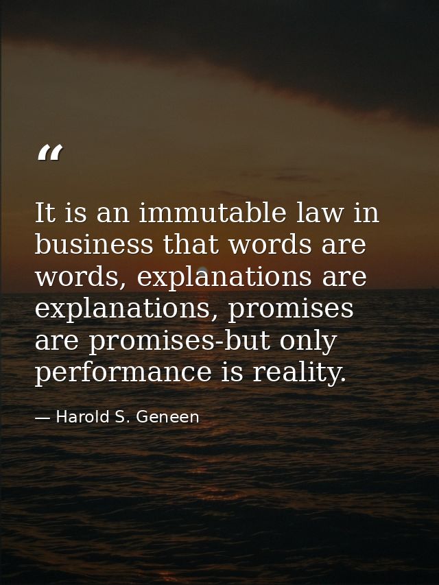 It is an immutable law in business that words are words, explanations are explanations, promises are promises-but only p — Harold S. Geneen