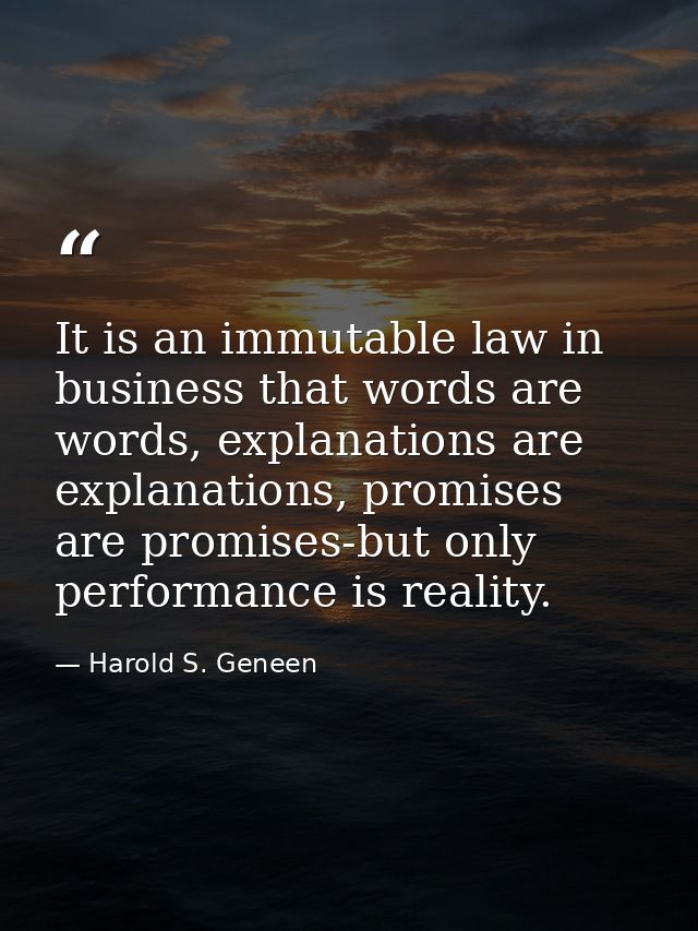 It is an immutable law in business that words are words, explanations are explanations, promises are promises-but only p — Harold S. Geneen