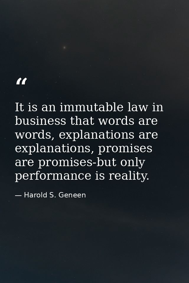 It is an immutable law in business that words are words, explanations are explanations, promises are promises-but only p — Harold S. Geneen