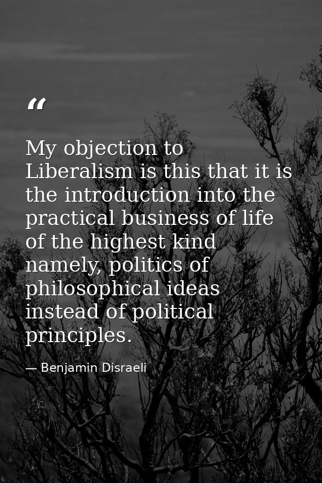 My objection to Liberalism is this that it is the introduction into the practical business of life of the highest kind n — Benjamin Disraeli